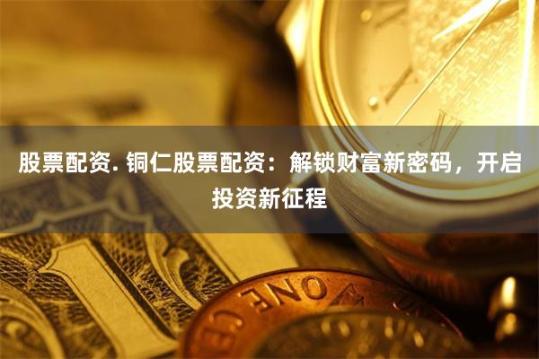 股票配资. 铜仁股票配资：解锁财富新密码，开启投资新征程