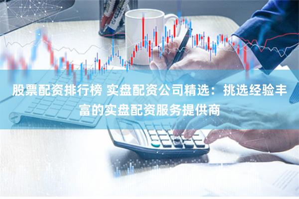 股票配资排行榜 实盘配资公司精选：挑选经验丰富的实盘配资服务提供商
