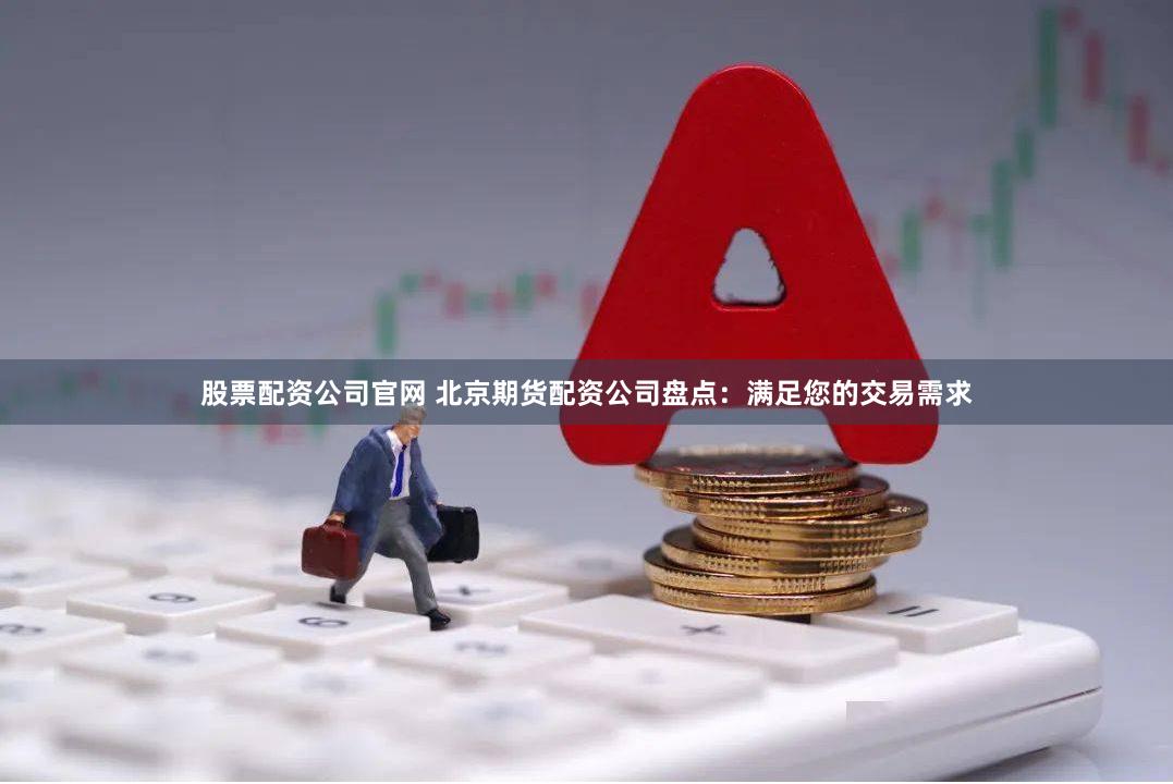 股票配资公司官网 北京期货配资公司盘点：满足您的交易需求