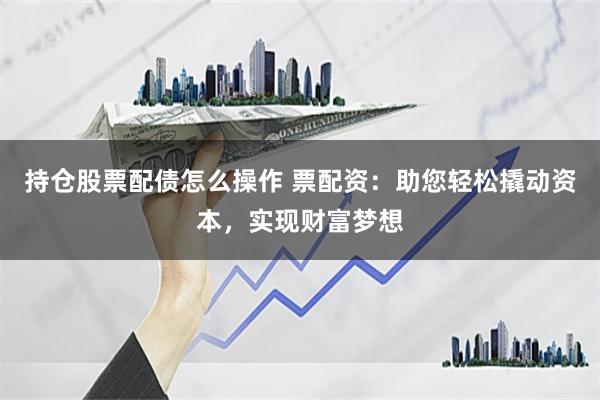 持仓股票配债怎么操作 票配资：助您轻松撬动资本，实现财富梦想
