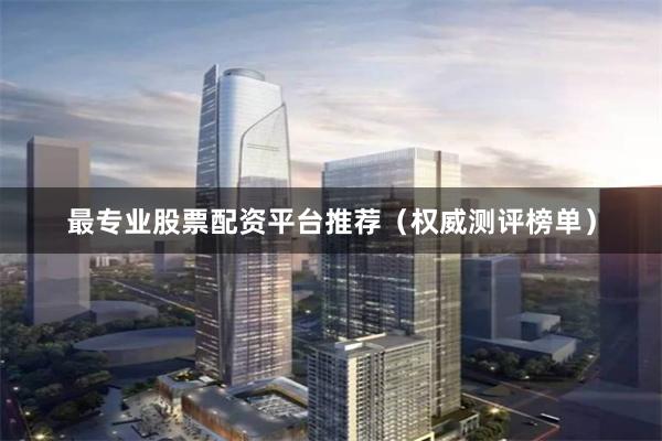 最专业股票配资平台推荐（权威测评榜单）